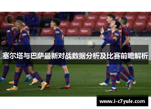 塞尔塔与巴萨最新对战数据分析及比赛前瞻解析