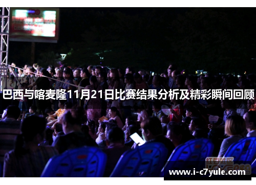 巴西与喀麦隆11月21日比赛结果分析及精彩瞬间回顾