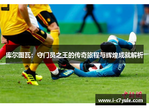 库尔图瓦：守门员之王的传奇旅程与辉煌成就解析