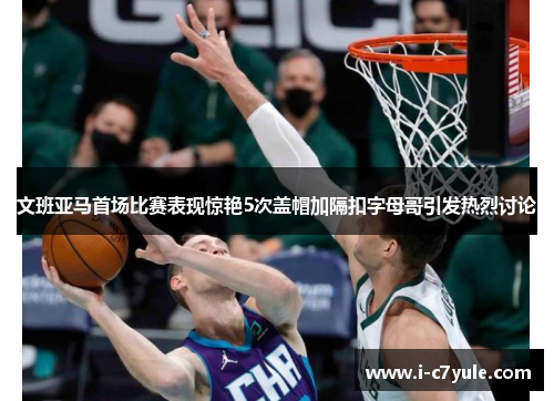 文班亚马首场比赛表现惊艳5次盖帽加隔扣字母哥引发热烈讨论